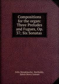 Compositions for the organ: Three Preludes and Fugues, Op. 37; Six Sonatas .