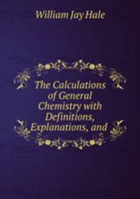 The Calculations of General Chemistry with Definitions, Explanations, and .