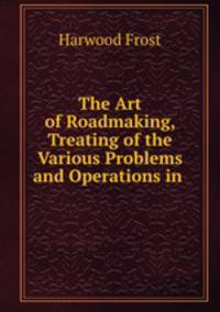 The Art of Roadmaking, Treating of the Various Problems and Operations in .