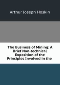 The Business of Mining: A Brief Non-technical Exposition of the Principles Involved in the .