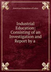 Industrial Education: Consisting of an Investigation and Report by a .