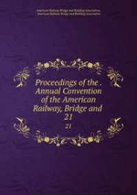 Proceedings of the . Annual Convention of the American Railway, Bridge and .. 21