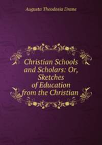 Christian Schools and Scholars: Or, Sketches of Education from the Christian .