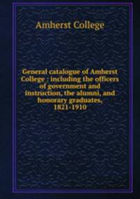 General catalogue of Amherst College : including the officers of government and instruction, the alumni, and honorary graduates, 1821-1910
