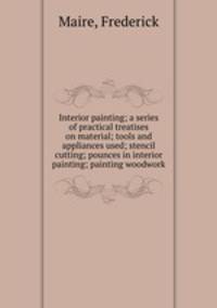 Interior painting; a series of practical treatises on material; tools and appliances used; stencil cutting; pounces in interior painting; painting woodwork