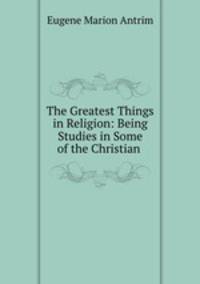 The Greatest Things in Religion: Being Studies in Some of the Christian .