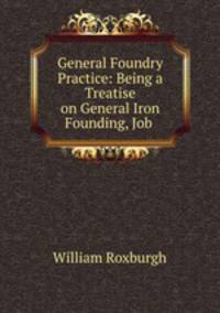 General Foundry Practice: Being a Treatise on General Iron Founding, Job .