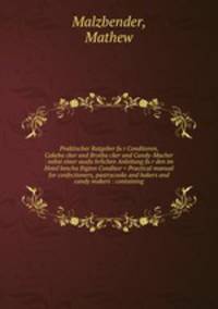 Praktischer Ratgeber fu?r Conditoren, Cakeba?cker und Brotba?cker und Candy-Macher : nebst einer ausfu?hrlichen Anleitung fu?r den im Hotel bescha?ftigten Conditor = Practical manual for confectioners, pastrycooks and bakers and candy makers : containing