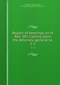 Report of Hearings on H. Res. 587, Calling Upon the Attorney-general to .. 1-2