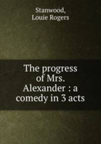 The progress of Mrs. Alexander : a comedy in 3 acts