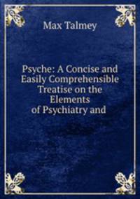 Psyche: A Concise and Easily Comprehensible Treatise on the Elements of Psychiatry and .