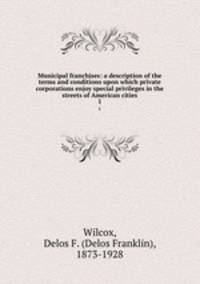 Municipal franchises: a description of the terms and conditions upon which private corporations enjoy special privileges in the streets of American cities. 1