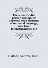 The scientific dial primer, containing universal code elements of universal language, new base for mathematics, etc.