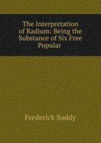The Interpretation of Radium: Being the Substance of Six Free Popular .