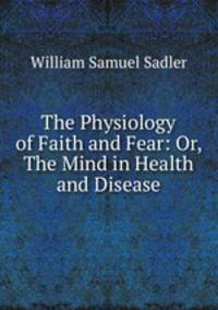 The Physiology of Faith and Fear: Or, The Mind in Health and Disease