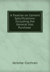A Treatise on Cement Specifications: Including the General Use, Purchase .