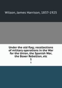 Under the old flag; recollections of military operations in the War for the Union, the Spanish War, the Boxer Rebellion, etc.. 1