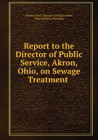 Report to the Director of Public Service, Akron, Ohio, on Sewage Treatment .
