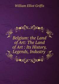 Belgium: the Land of Art: The Land of Art : Its History, Legends, Industry .