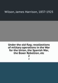 Under the old flag; recollections of military operations in the War for the Union, the Spanish War, the Boxer Rebellion, etc.. 2