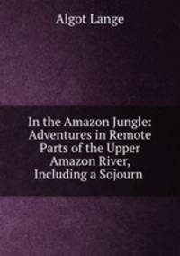 In the Amazon Jungle: Adventures in Remote Parts of the Upper Amazon River, Including a Sojourn .