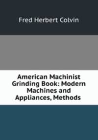 American Machinist Grinding Book: Modern Machines and Appliances, Methods .