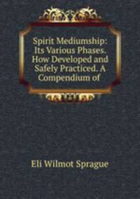 Spirit Mediumship: Its Various Phases. How Developed and Safely Practiced. A Compendium of .