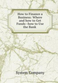 How to Finance a Business: Where and how to Get Funds--how to Use the Bank .