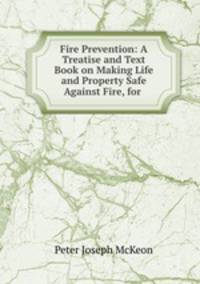 Fire Prevention: A Treatise and Text Book on Making Life and Property Safe Against Fire, for .