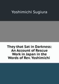 They that Sat in Darkness: An Account of Rescue Work in Japan in the Words of Rev. Yoshimichi .
