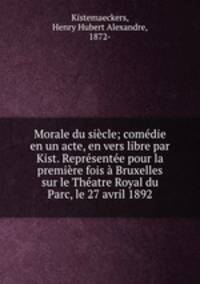 Morale du siecle; comedie en un acte, en vers libre par Kist. Representee pour la premiere fois a Bruxelles sur le Theatre Royal du Parc, le 27 avril 1892