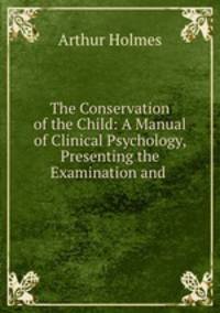 The Conservation of the Child: A Manual of Clinical Psychology, Presenting the Examination and .