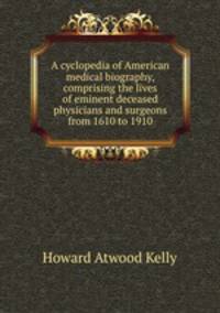 A cyclopedia of American medical biography, comprising the lives of eminent deceased physicians and surgeons from 1610 to 1910