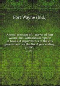 Annual message of . , mayor of Fort Wayne, Ind. with annual reports of heads of departments of the city government for the fiscal year ending . yr.1901