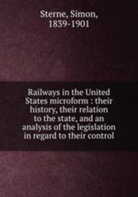 Railways in the United States microform : their history, their relation to the state, and an analysis of the legislation in regard to their control