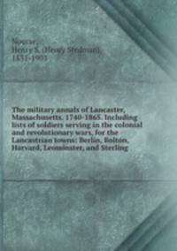 The military annals of Lancaster, Massachusetts. 1740-1865. Including lists of soldiers serving in the colonial and revolutionary wars, for the Lancastrian towns: Berlin, Bolton, Harvard, Leominster, and Sterling