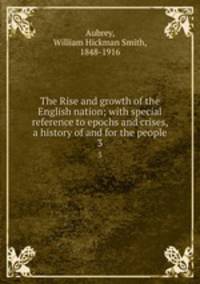The Rise and growth of the English nation; with special reference to epochs and crises, a history of and for the people. 3