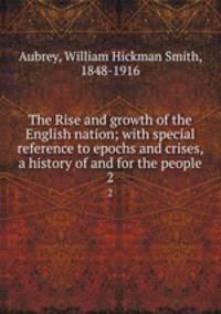 The Rise and growth of the English nation; with special reference to epochs and crises, a history of and for the people. 2