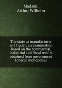 The state as manufacturer and trader; an examination based on the commercial, industrial and fiscal results obtained from government tobacco monopolies