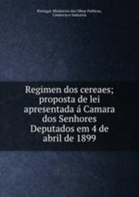 Regimen dos cereaes; proposta de lei apresentada a Camara dos Senhores Deputados em 4 de abril de 1899