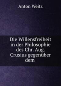 Die Willensfreiheit in der Philosophie des Chr. Aug. Crusius gegenuber dem .