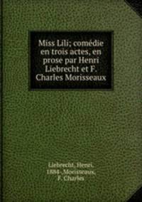 Miss Lili; comedie en trois actes, en prose par Henri Liebrecht et F. Charles Morisseaux