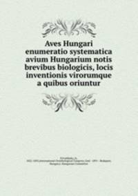 Aves Hungari enumeratio systematica avium Hungarium notis brevibus biologicis, locis inventionis virorumque a quibus oriuntur