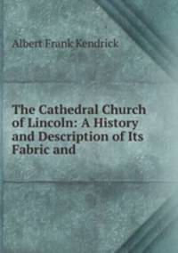 The Cathedral Church of Lincoln: A History and Description of Its Fabric and .