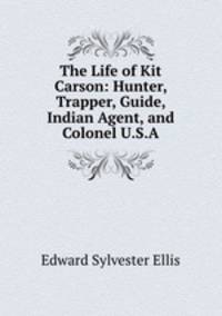 The Life of Kit Carson: Hunter, Trapper, Guide, Indian Agent, and Colonel U.S.A.