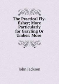 The Practical Fly-fisher; More Particularly for Grayling Or Umber: More .