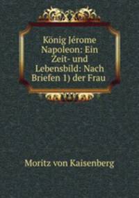 Konig Jerome Napoleon: Ein Zeit- und Lebensbild: Nach Briefen 1) der Frau .