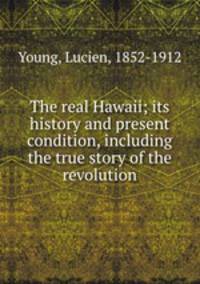 The real Hawaii; its history and present condition, including the true story of the revolution