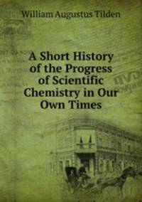 A Short History of the Progress of Scientific Chemistry in Our Own Times
