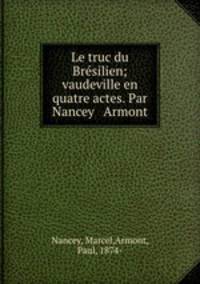 Le truc du Bresilien; vaudeville en quatre actes. Par Nancey & Armont